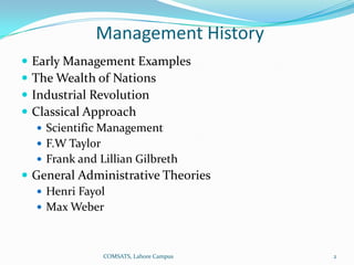 Management History
   Early Management Examples
   The Wealth of Nations
   Industrial Revolution
   Classical Approach
     Scientific Management
     F.W Taylor
     Frank and Lillian Gilbreth
 General Administrative Theories
    Henri Fayol
    Max Weber



                   COMSATS, Lahore Campus   2
 