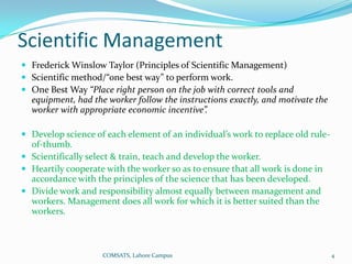 Scientific Management
 Frederick Winslow Taylor (Principles of Scientific Management)
 Scientific method/“one best way” to perform work.
 One Best Way “Place right person on the job with correct tools and
  equipment, had the worker follow the instructions exactly, and motivate the
  worker with appropriate economic incentive”.

 Develop science of each element of an individual’s work to replace old rule-
  of-thumb.
 Scientifically select & train, teach and develop the worker.
 Heartily cooperate with the worker so as to ensure that all work is done in
  accordance with the principles of the science that has been developed.
 Divide work and responsibility almost equally between management and
  workers. Management does all work for which it is better suited than the
  workers.



                    COMSATS, Lahore Campus                                       4
 