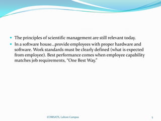  The principles of scientific management are still relevant today.
 In a software house…provide employees with proper hardware and
  software. Work standards must be clearly defined (what is expected
  from employee). Best performance comes when employee capability
  matches job requirements, “One Best Way.”




                   COMSATS, Lahore Campus                              5
 