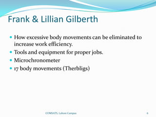 Frank & Lillian Gilberth
 How excessive body movements can be eliminated to
  increase work efficiency.
 Tools and equipment for proper jobs.
 Microchronometer
 17 body movements (Therbligs)




              COMSATS, Lahore Campus                  6
 