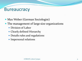 Bureaucracy
 Max Weber (German Sociologist)
 The management of large size organizations
    Division of Labor
    Clearly defined Hierarchy
    Details rules and regulations
    Impersonal relations




              COMSATS, Lahore Campus           9
 