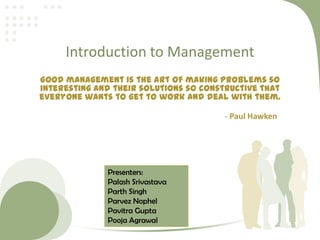 Introduction to Management
Good management is the art of making problems so
interesting and their solutions so constructive that
everyone wants to get to work and deal with them.
- Paul Hawken
Presenters:
Palash Srivastava
Parth Singh
Parvez Nophel
Pavitra Gupta
Pooja Agrawal
 