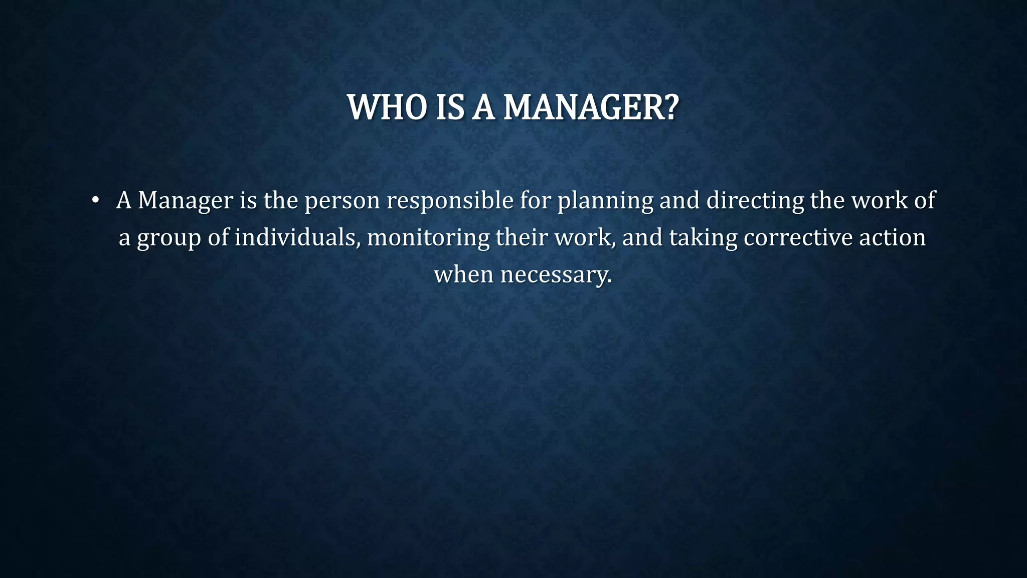 WHO IS A MANAGER?
• A Manager is the person responsible for planning and directing the work of
a group of individuals, monitoring their work, and taking corrective action
when necessary.
 