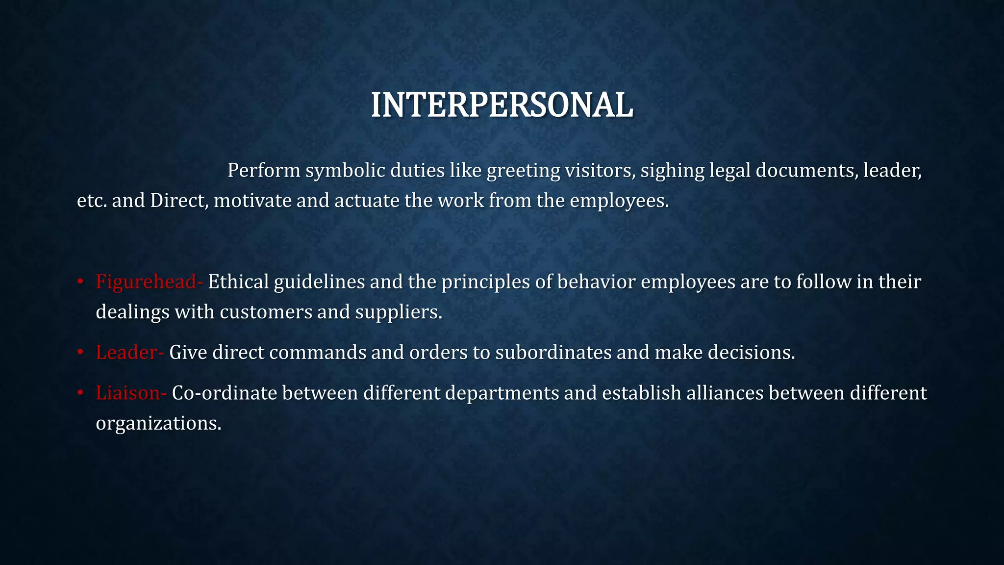 INTERPERSONAL
Perform symbolic duties like greeting visitors, sighing legal documents, leader,
etc. and Direct, motivate and actuate the work from the employees.
• Figurehead- Ethical guidelines and the principles of behavior employees are to follow in their
dealings with customers and suppliers.
• Leader- Give direct commands and orders to subordinates and make decisions.
• Liaison- Co-ordinate between different departments and establish alliances between different
organizations.
 