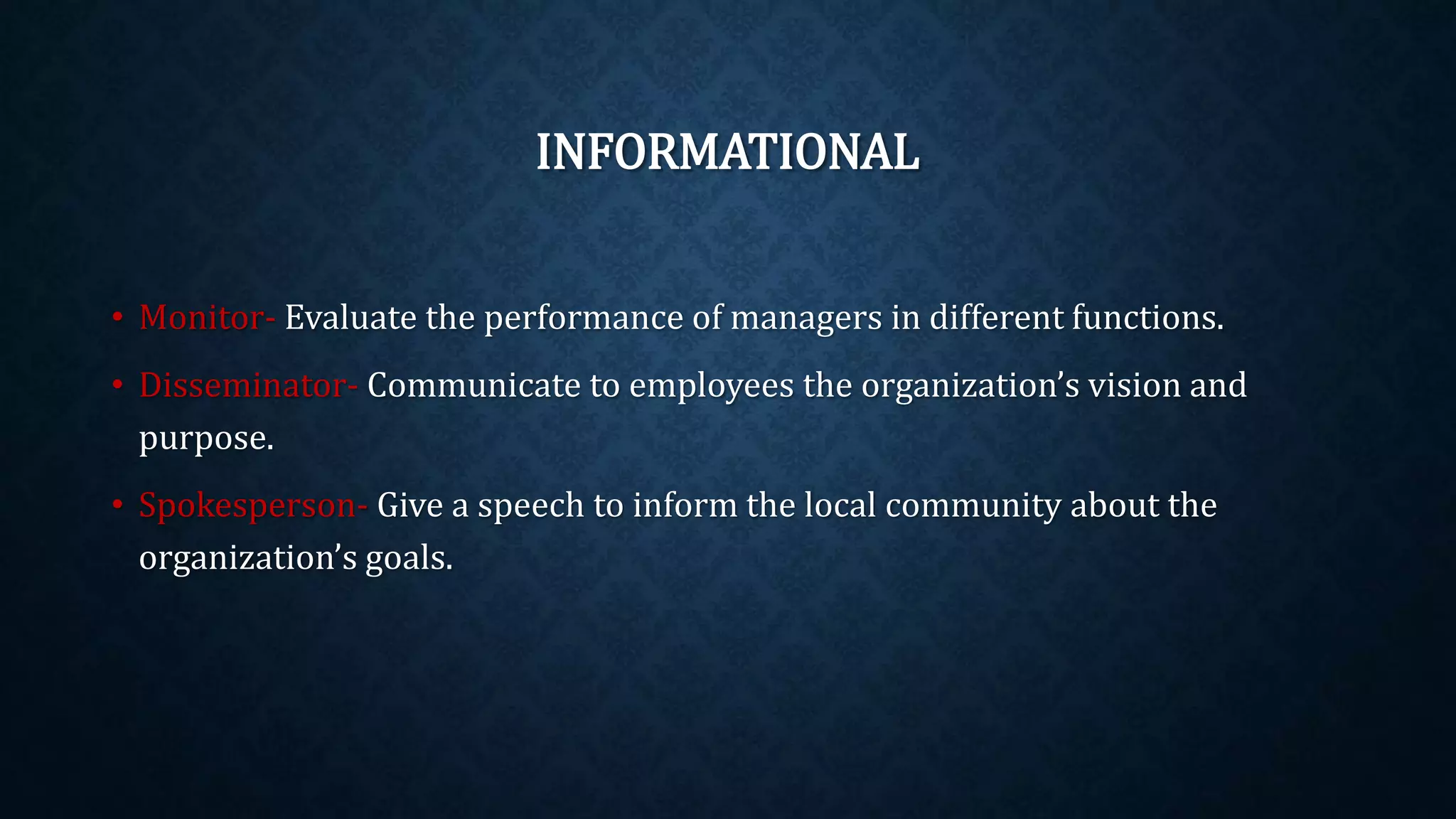 INFORMATIONAL
• Monitor- Evaluate the performance of managers in different functions.
• Disseminator- Communicate to employees the organization’s vision and
purpose.
• Spokesperson- Give a speech to inform the local community about the
organization’s goals.
 