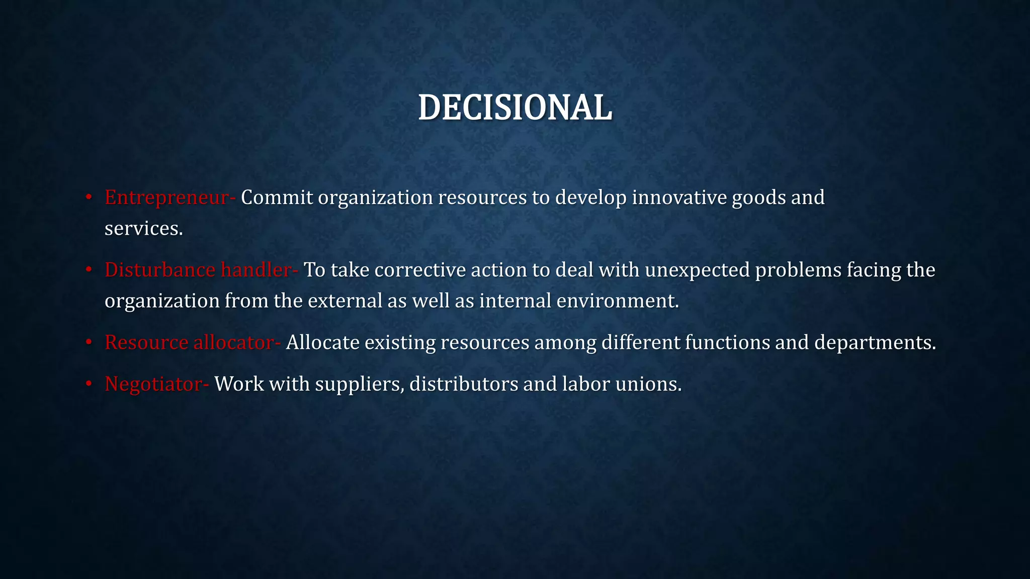 DECISIONAL
• Entrepreneur- Commit organization resources to develop innovative goods and
services.
• Disturbance handler- To take corrective action to deal with unexpected problems facing the
organization from the external as well as internal environment.
• Resource allocator- Allocate existing resources among different functions and departments.
• Negotiator- Work with suppliers, distributors and labor unions.
 