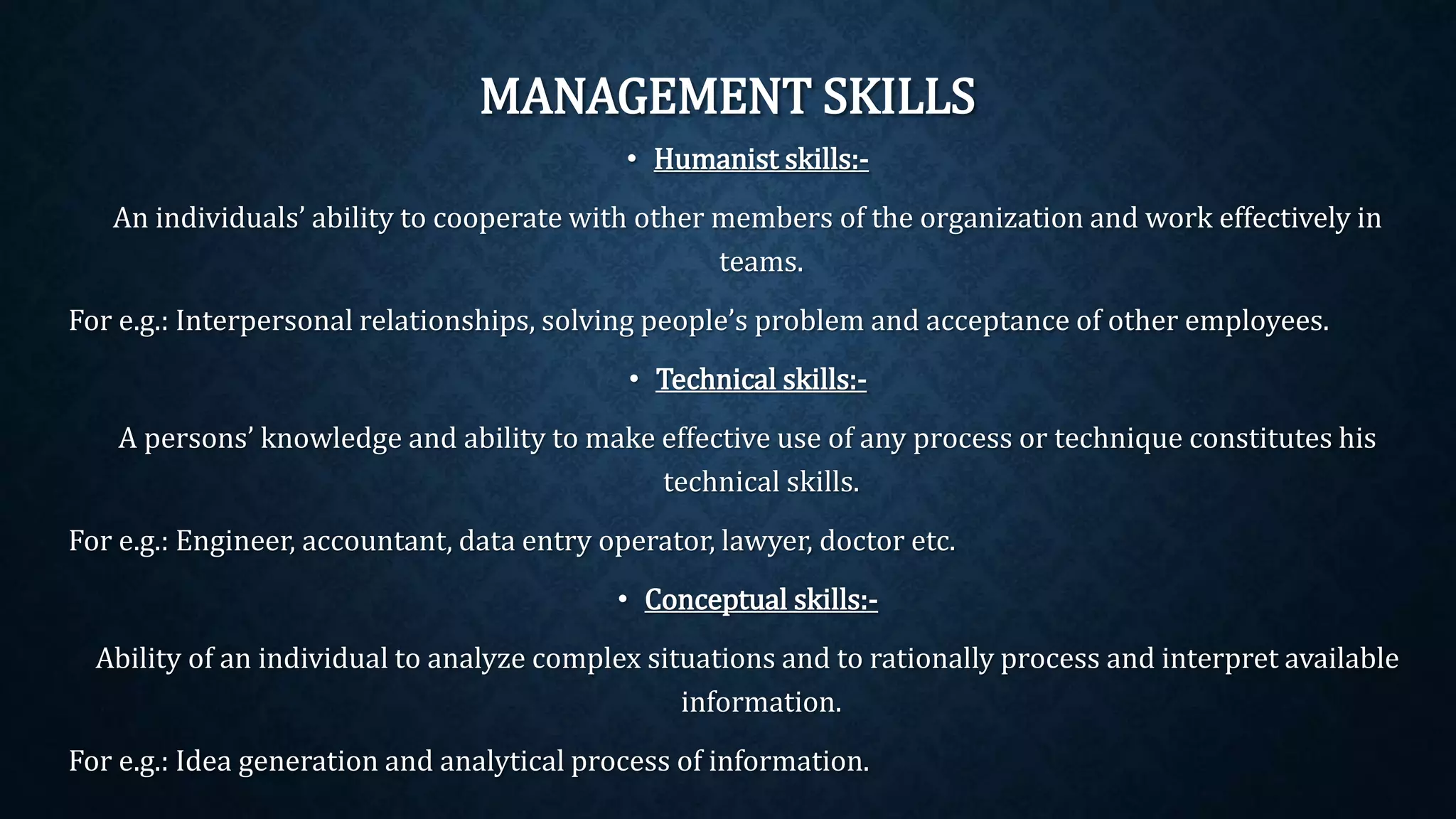 MANAGEMENT SKILLS
• Humanist skills:-
An individuals’ ability to cooperate with other members of the organization and work effectively in
teams.
For e.g.: Interpersonal relationships, solving people’s problem and acceptance of other employees.
• Technical skills:-
A persons’ knowledge and ability to make effective use of any process or technique constitutes his
technical skills.
For e.g.: Engineer, accountant, data entry operator, lawyer, doctor etc.
• Conceptual skills:-
Ability of an individual to analyze complex situations and to rationally process and interpret available
information.
For e.g.: Idea generation and analytical process of information.
 