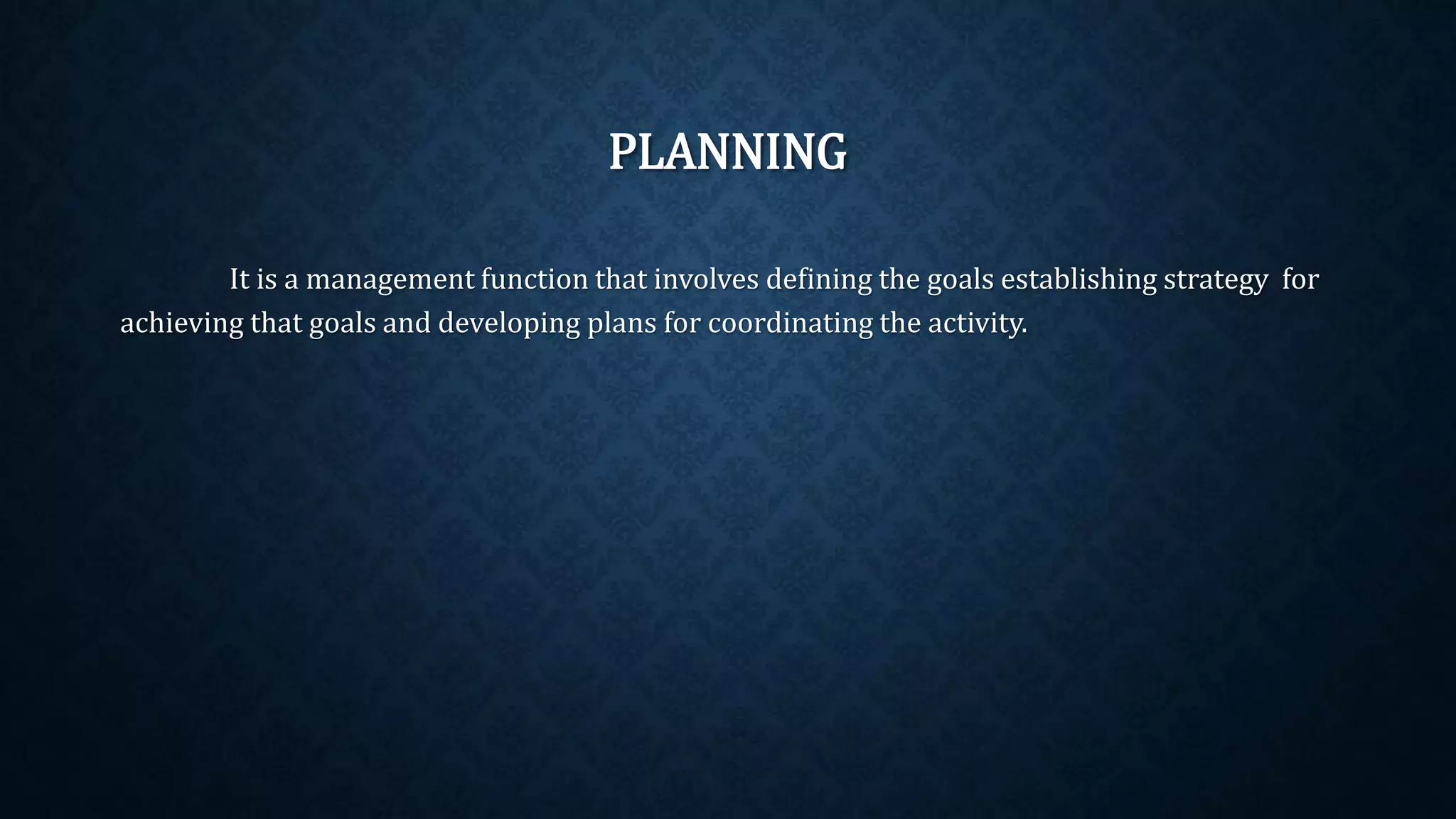 PLANNING
It is a management function that involves defining the goals establishing strategy for
achieving that goals and developing plans for coordinating the activity.
 