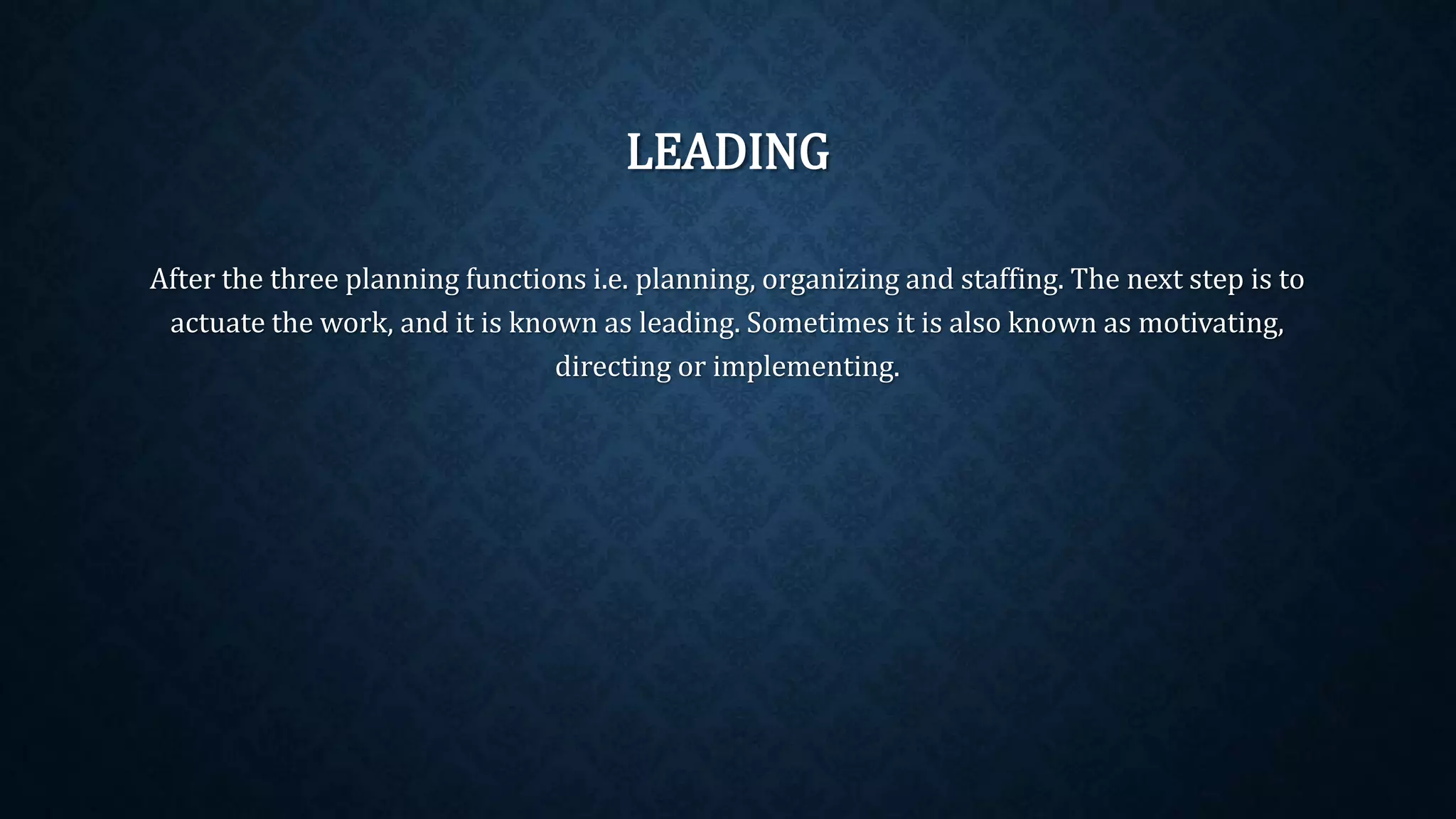 LEADING
After the three planning functions i.e. planning, organizing and staffing. The next step is to
actuate the work, and it is known as leading. Sometimes it is also known as motivating,
directing or implementing.
 