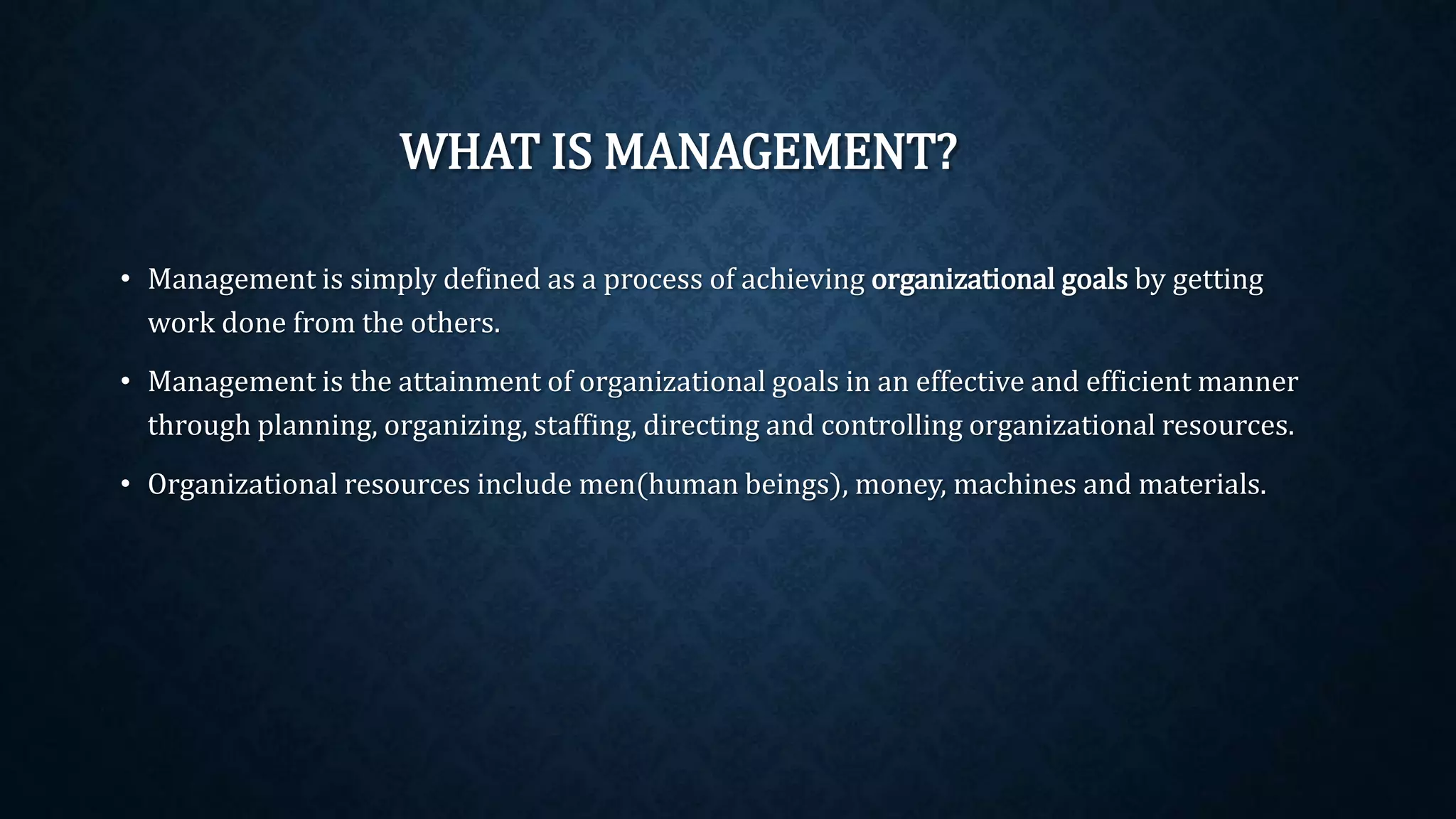 WHAT IS MANAGEMENT?
• Management is simply defined as a process of achieving organizational goals by getting
work done from the others.
• Management is the attainment of organizational goals in an effective and efficient manner
through planning, organizing, staffing, directing and controlling organizational resources.
• Organizational resources include men(human beings), money, machines and materials.
 