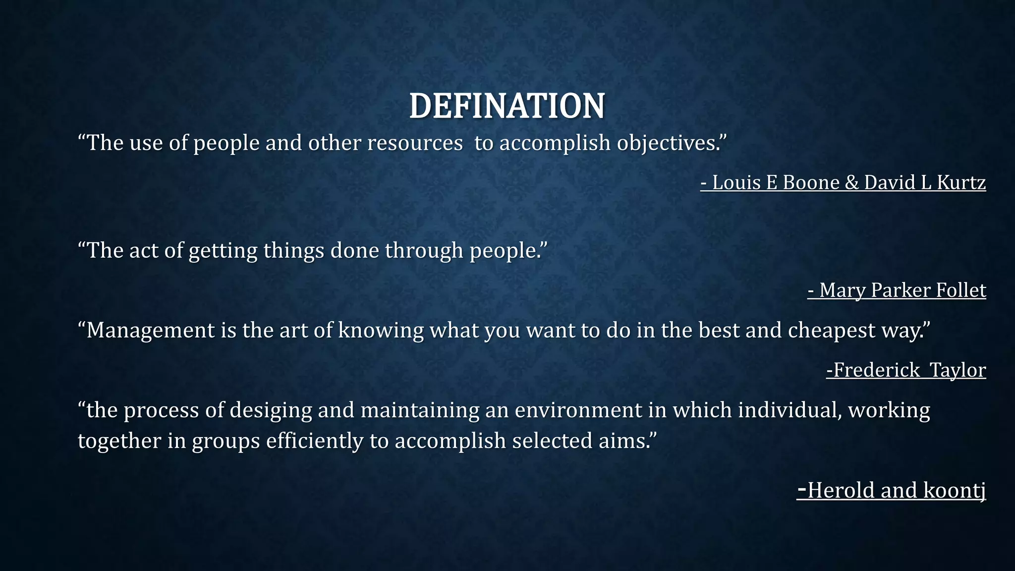DEFINATION
“The use of people and other resources to accomplish objectives.”
- Louis E Boone & David L Kurtz
“The act of getting things done through people.”
- Mary Parker Follet
“Management is the art of knowing what you want to do in the best and cheapest way.”
-Frederick Taylor
“the process of desiging and maintaining an environment in which individual, working
together in groups efficiently to accomplish selected aims.”
-Herold and koontj
 