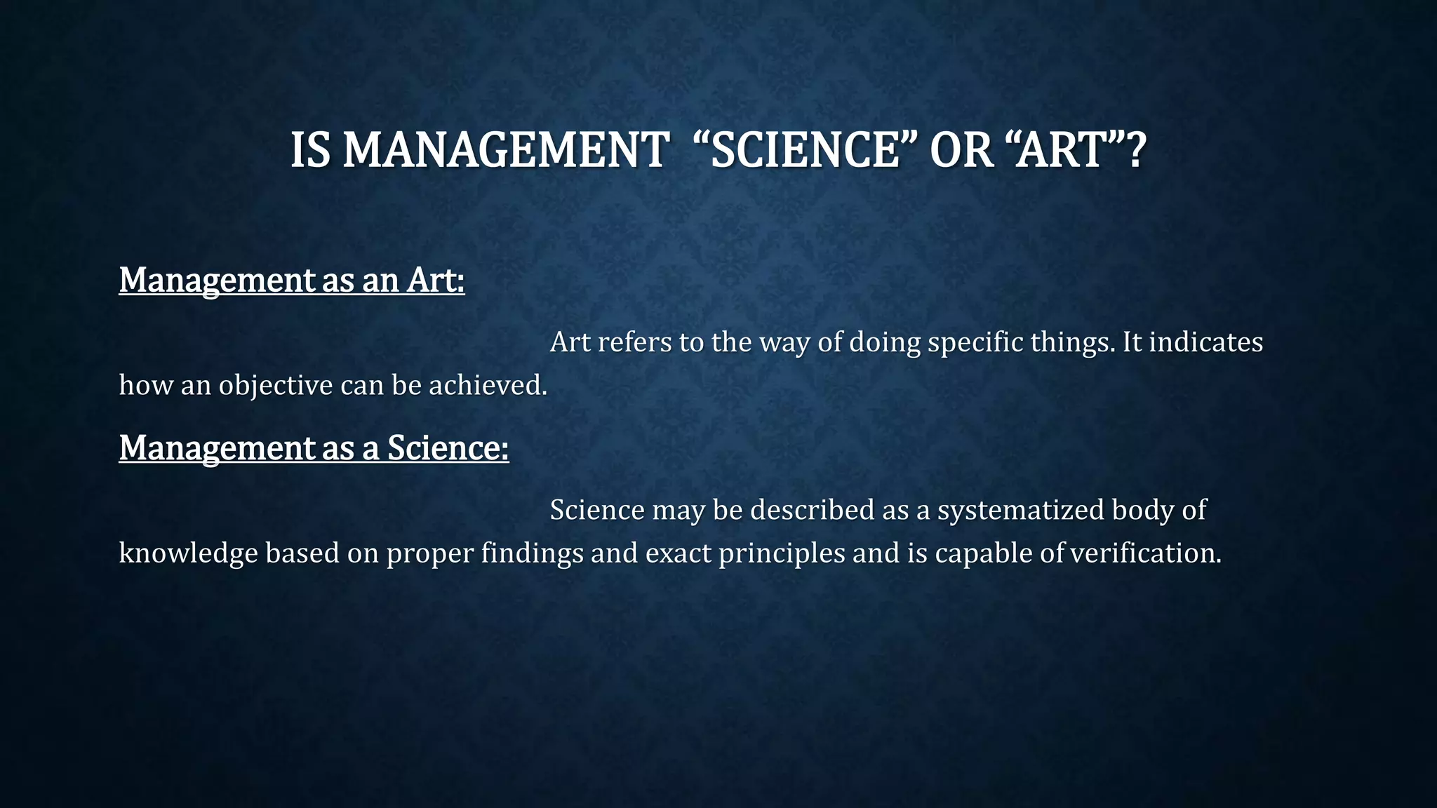 IS MANAGEMENT “SCIENCE” OR “ART”?
Management as an Art:
Art refers to the way of doing specific things. It indicates
how an objective can be achieved.
Management as a Science:
Science may be described as a systematized body of
knowledge based on proper findings and exact principles and is capable of verification.
 