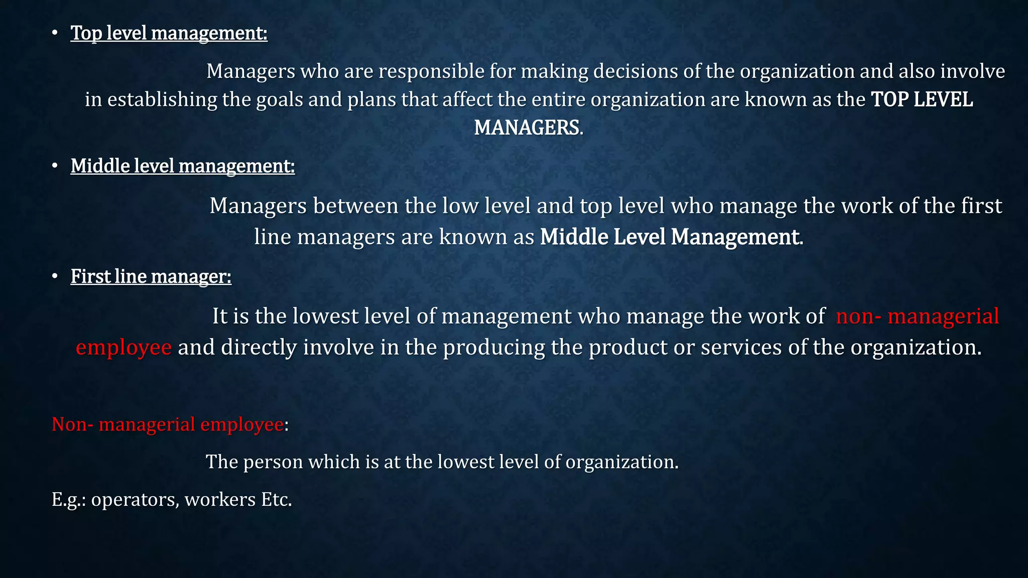 • Top level management:
Managers who are responsible for making decisions of the organization and also involve
in establishing the goals and plans that affect the entire organization are known as the TOP LEVEL
MANAGERS.
• Middle level management:
Managers between the low level and top level who manage the work of the first
line managers are known as Middle Level Management.
• First line manager:
It is the lowest level of management who manage the work of non- managerial
employee and directly involve in the producing the product or services of the organization.
Non- managerial employee:
The person which is at the lowest level of organization.
E.g.: operators, workers Etc.
 