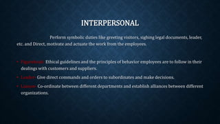 INTERPERSONAL
Perform symbolic duties like greeting visitors, sighing legal documents, leader,
etc. and Direct, motivate and actuate the work from the employees.
• Figurehead- Ethical guidelines and the principles of behavior employees are to follow in their
dealings with customers and suppliers.
• Leader- Give direct commands and orders to subordinates and make decisions.
• Liaison- Co-ordinate between different departments and establish alliances between different
organizations.
 