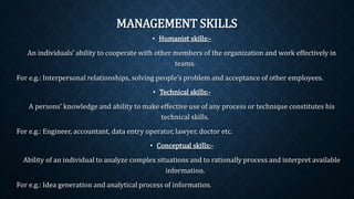 MANAGEMENT SKILLS
• Humanist skills:-
An individuals’ ability to cooperate with other members of the organization and work effectively in
teams.
For e.g.: Interpersonal relationships, solving people’s problem and acceptance of other employees.
• Technical skills:-
A persons’ knowledge and ability to make effective use of any process or technique constitutes his
technical skills.
For e.g.: Engineer, accountant, data entry operator, lawyer, doctor etc.
• Conceptual skills:-
Ability of an individual to analyze complex situations and to rationally process and interpret available
information.
For e.g.: Idea generation and analytical process of information.
 