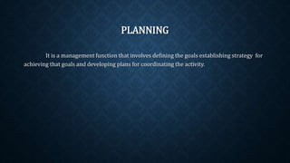 PLANNING
It is a management function that involves defining the goals establishing strategy for
achieving that goals and developing plans for coordinating the activity.
 