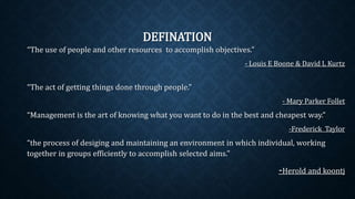 DEFINATION
“The use of people and other resources to accomplish objectives.”
- Louis E Boone & David L Kurtz
“The act of getting things done through people.”
- Mary Parker Follet
“Management is the art of knowing what you want to do in the best and cheapest way.”
-Frederick Taylor
“the process of desiging and maintaining an environment in which individual, working
together in groups efficiently to accomplish selected aims.”
-Herold and koontj
 