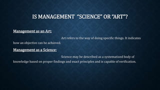 IS MANAGEMENT “SCIENCE” OR “ART”?
Management as an Art:
Art refers to the way of doing specific things. It indicates
how an objective can be achieved.
Management as a Science:
Science may be described as a systematized body of
knowledge based on proper findings and exact principles and is capable of verification.
 