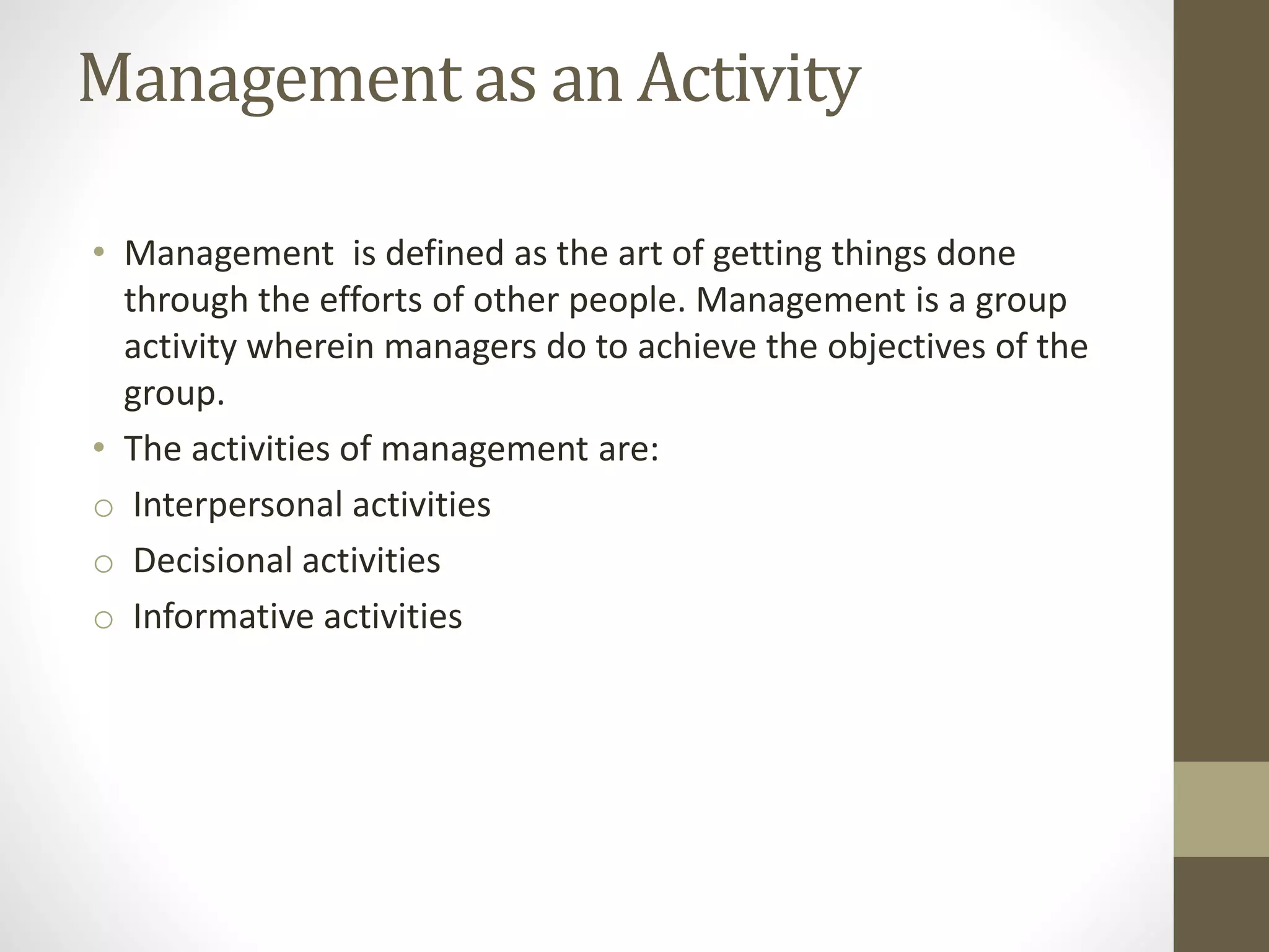 Management as an Activity
• Management is defined as the art of getting things done
through the efforts of other people. Management is a group
activity wherein managers do to achieve the objectives of the
group.
• The activities of management are:
o Interpersonal activities
o Decisional activities
o Informative activities
 