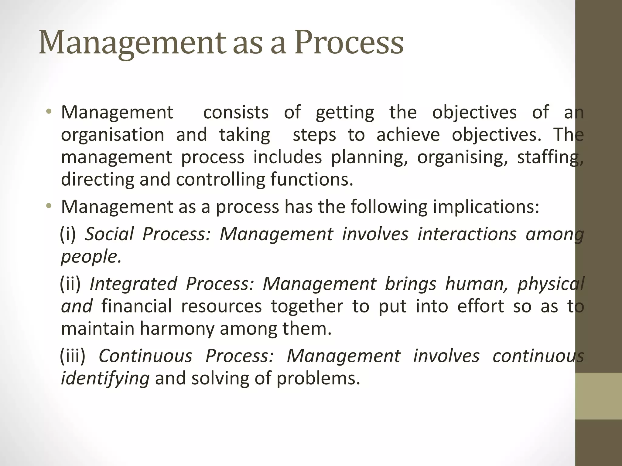Management as a Process
• Management consists of getting the objectives of an
organisation and taking steps to achieve objectives. The
management process includes planning, organising, staffing,
directing and controlling functions.
• Management as a process has the following implications:
(i) Social Process: Management involves interactions among
people.
(ii) Integrated Process: Management brings human, physical
and financial resources together to put into effort so as to
maintain harmony among them.
(iii) Continuous Process: Management involves continuous
identifying and solving of problems.
 