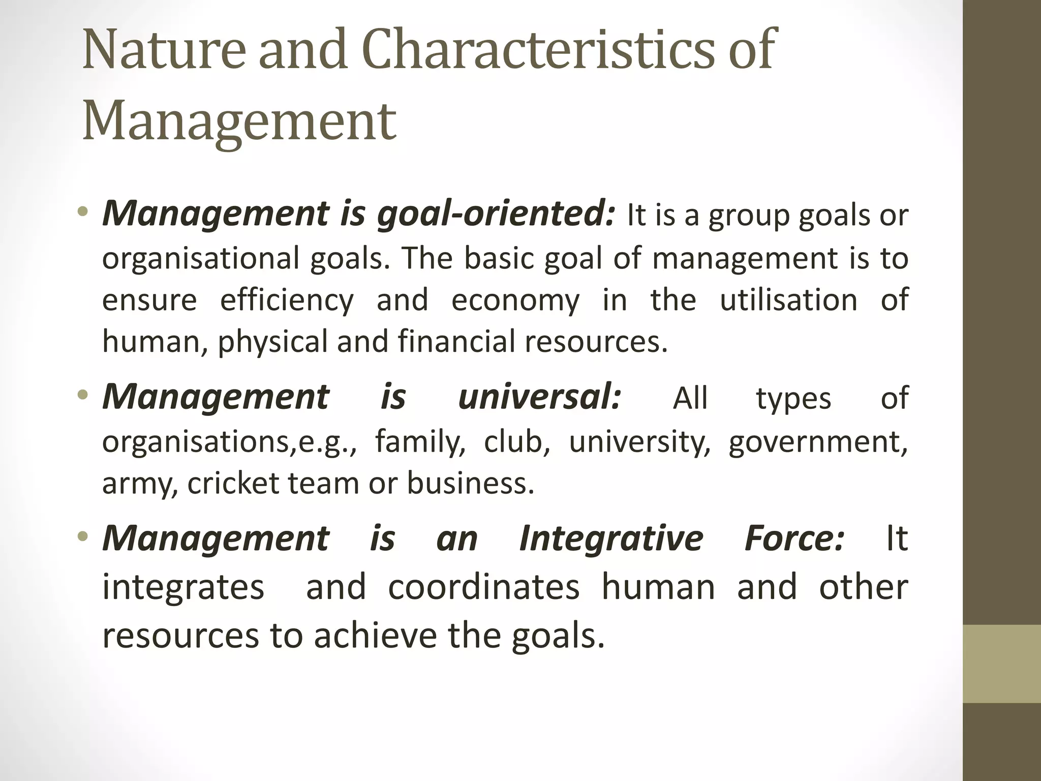 Nature and Characteristics of
Management
• Management is goal-oriented: It is a group goals or
organisational goals. The basic goal of management is to
ensure efficiency and economy in the utilisation of
human, physical and financial resources.
• Management is universal: All types of
organisations,e.g., family, club, university, government,
army, cricket team or business.
• Management is an Integrative Force: It
integrates and coordinates human and other
resources to achieve the goals.
 