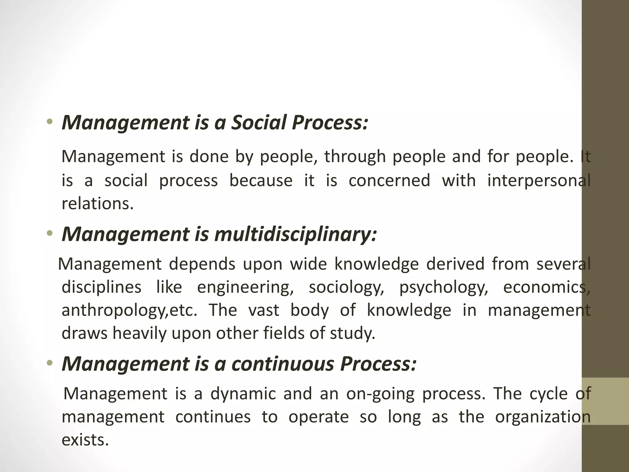 • Management is a Social Process:
Management is done by people, through people and for people. It
is a social process because it is concerned with interpersonal
relations.
• Management is multidisciplinary:
Management depends upon wide knowledge derived from several
disciplines like engineering, sociology, psychology, economics,
anthropology,etc. The vast body of knowledge in management
draws heavily upon other fields of study.
• Management is a continuous Process:
Management is a dynamic and an on-going process. The cycle of
management continues to operate so long as the organization
exists.
 
