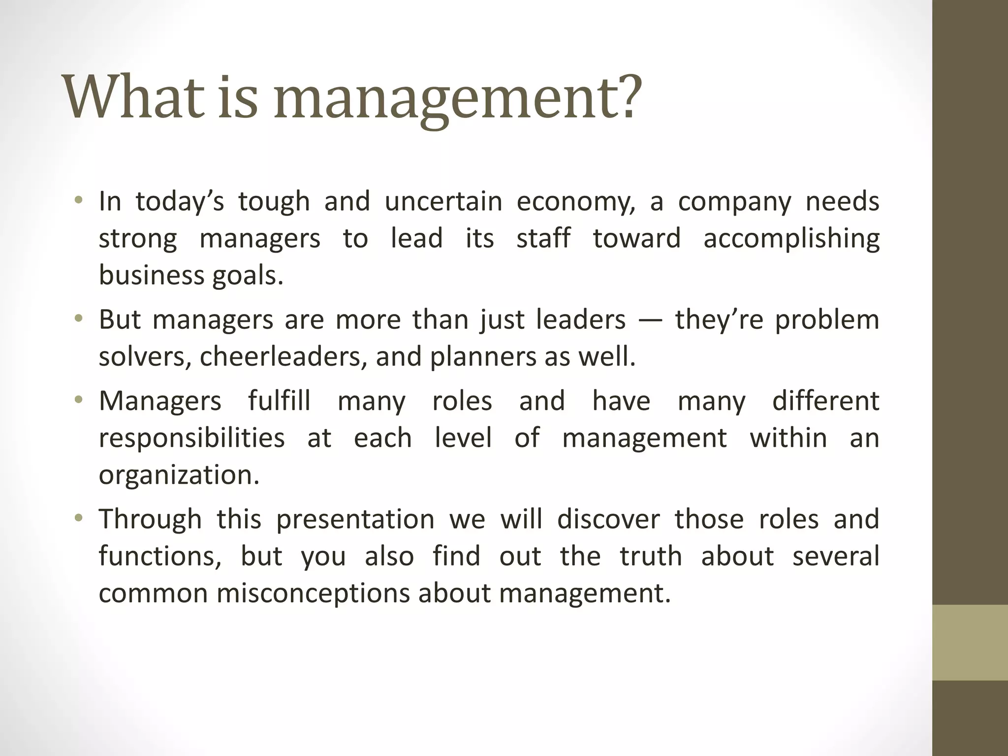 What is management?
• In today’s tough and uncertain economy, a company needs
strong managers to lead its staff toward accomplishing
business goals.
• But managers are more than just leaders — they’re problem
solvers, cheerleaders, and planners as well.
• Managers fulfill many roles and have many different
responsibilities at each level of management within an
organization.
• Through this presentation we will discover those roles and
functions, but you also find out the truth about several
common misconceptions about management.
 