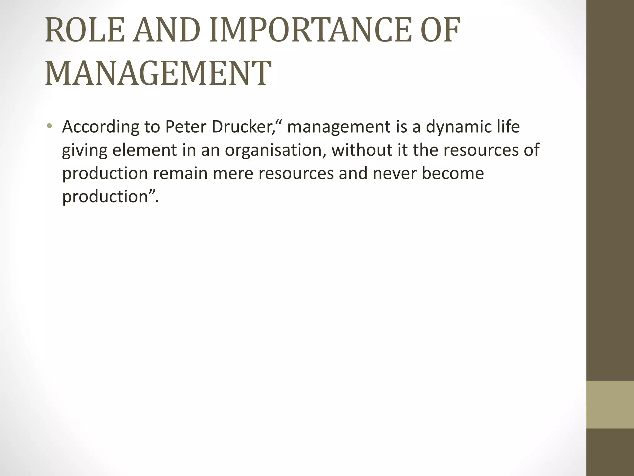 ROLE AND IMPORTANCE OF
MANAGEMENT
• According to Peter Drucker,“ management is a dynamic life
giving element in an organisation, without it the resources of
production remain mere resources and never become
production”.
 