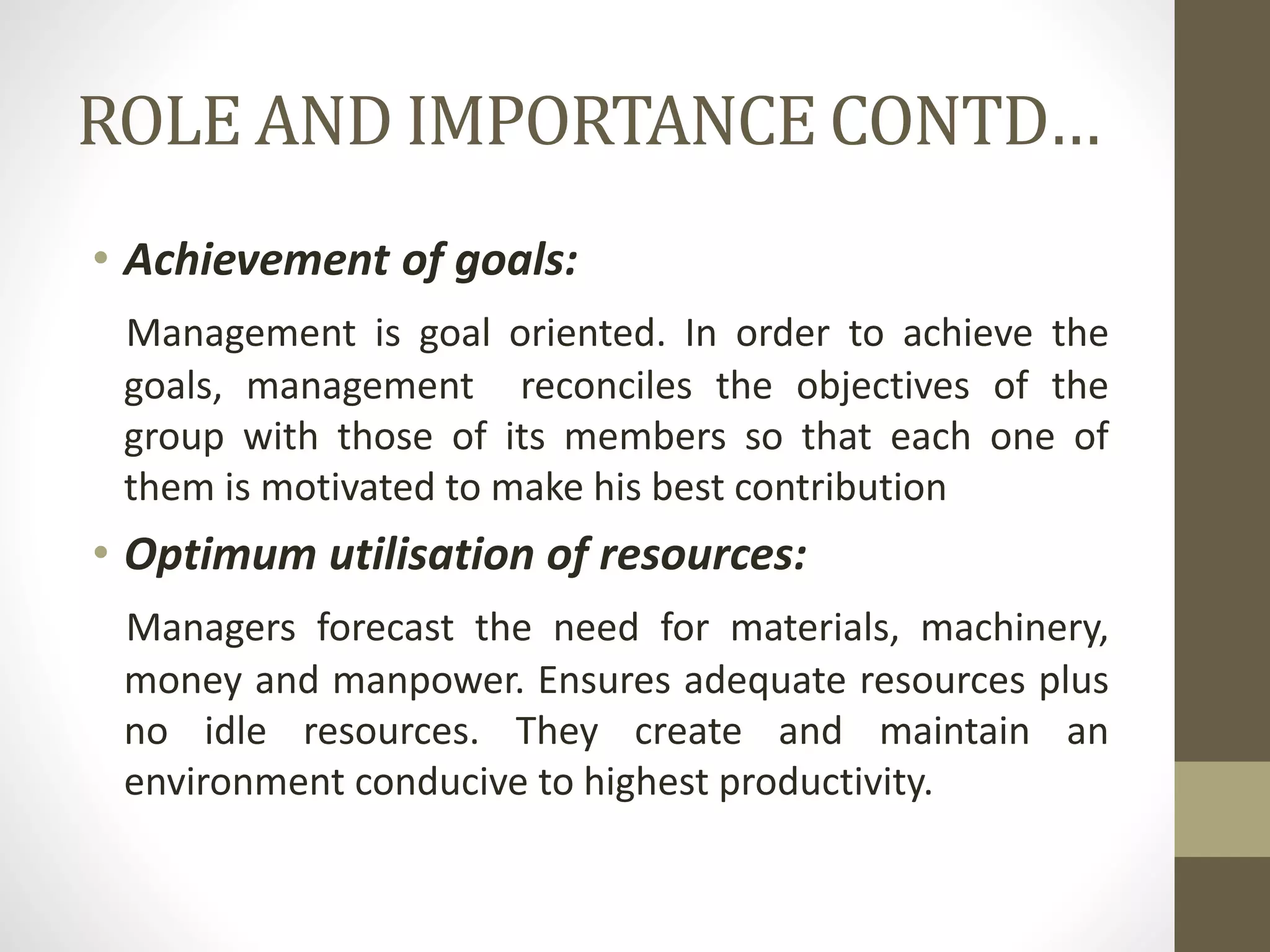 ROLE AND IMPORTANCE CONTD…
• Achievement of goals:
Management is goal oriented. In order to achieve the
goals, management reconciles the objectives of the
group with those of its members so that each one of
them is motivated to make his best contribution
• Optimum utilisation of resources:
Managers forecast the need for materials, machinery,
money and manpower. Ensures adequate resources plus
no idle resources. They create and maintain an
environment conducive to highest productivity.
 