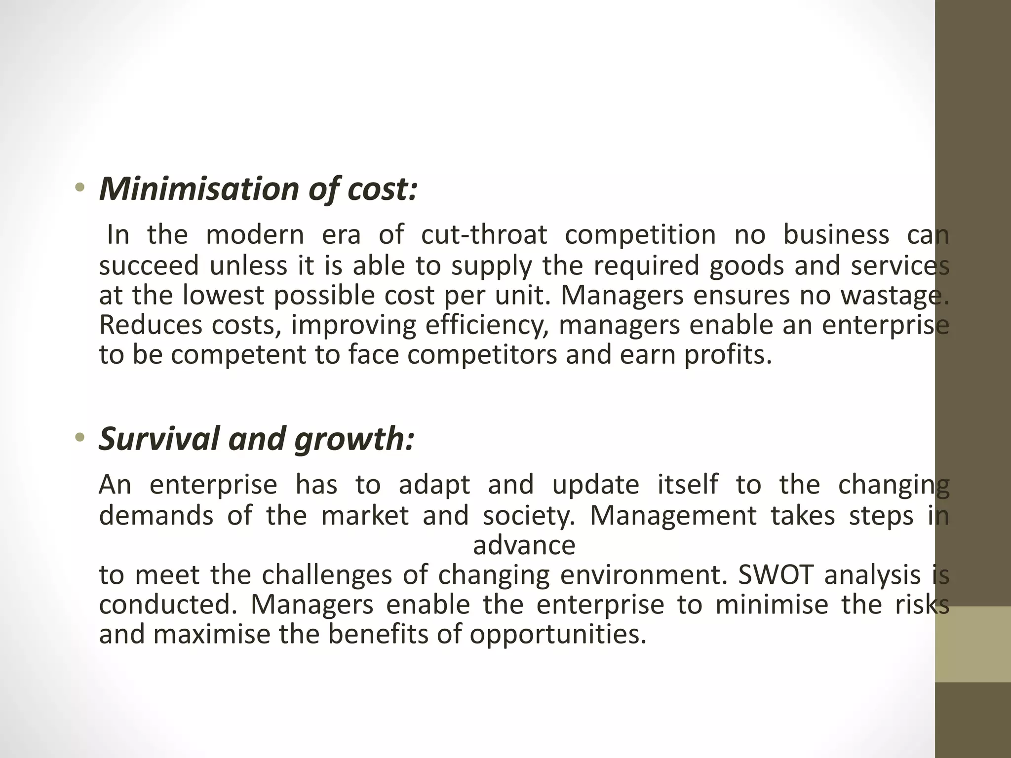 • Minimisation of cost:
In the modern era of cut-throat competition no business can
succeed unless it is able to supply the required goods and services
at the lowest possible cost per unit. Managers ensures no wastage.
Reduces costs, improving efficiency, managers enable an enterprise
to be competent to face competitors and earn profits.
• Survival and growth:
An enterprise has to adapt and update itself to the changing
demands of the market and society. Management takes steps in
advance
to meet the challenges of changing environment. SWOT analysis is
conducted. Managers enable the enterprise to minimise the risks
and maximise the benefits of opportunities.
 