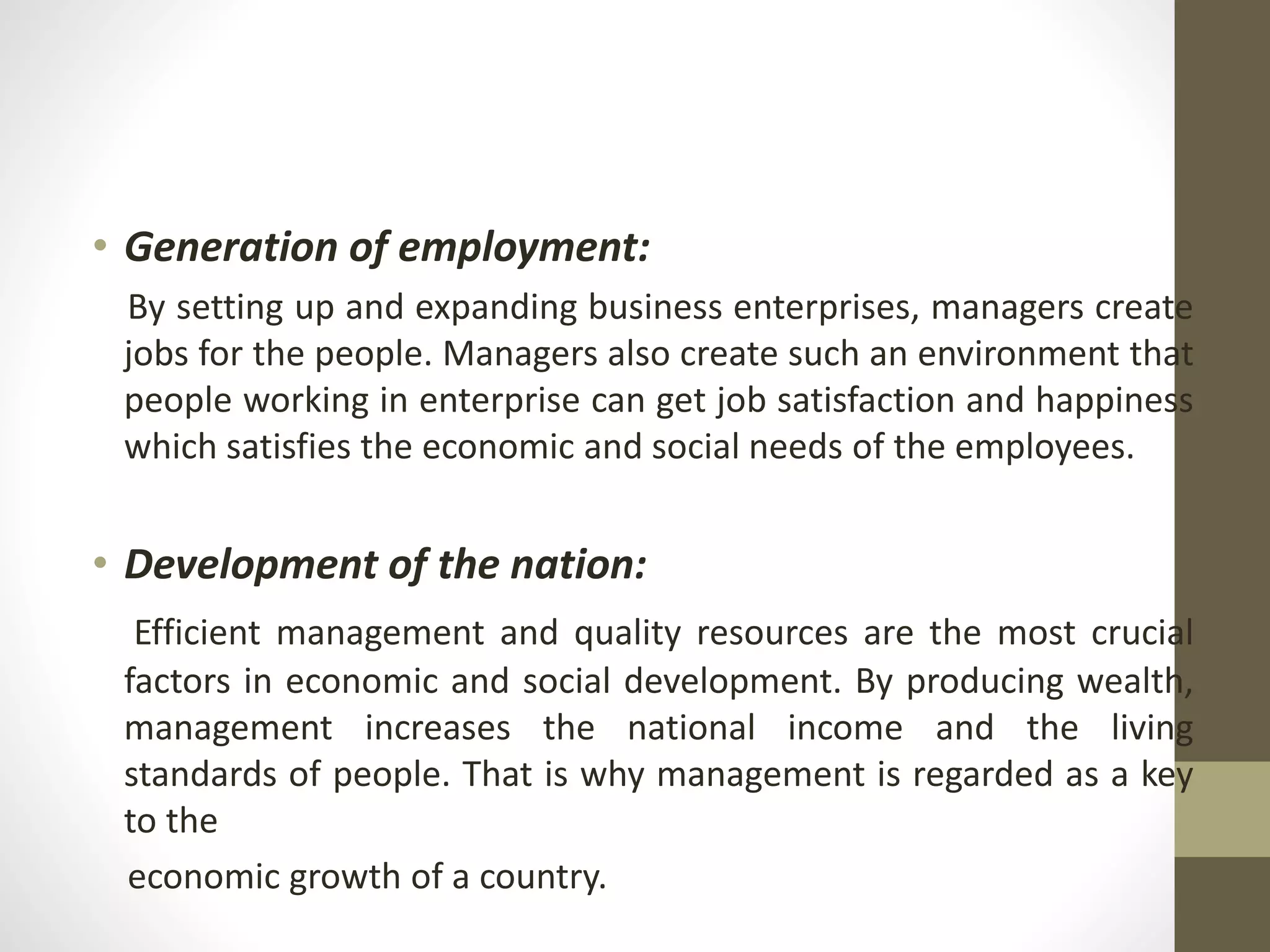 • Generation of employment:
By setting up and expanding business enterprises, managers create
jobs for the people. Managers also create such an environment that
people working in enterprise can get job satisfaction and happiness
which satisfies the economic and social needs of the employees.
• Development of the nation:
Efficient management and quality resources are the most crucial
factors in economic and social development. By producing wealth,
management increases the national income and the living
standards of people. That is why management is regarded as a key
to the
economic growth of a country.
 