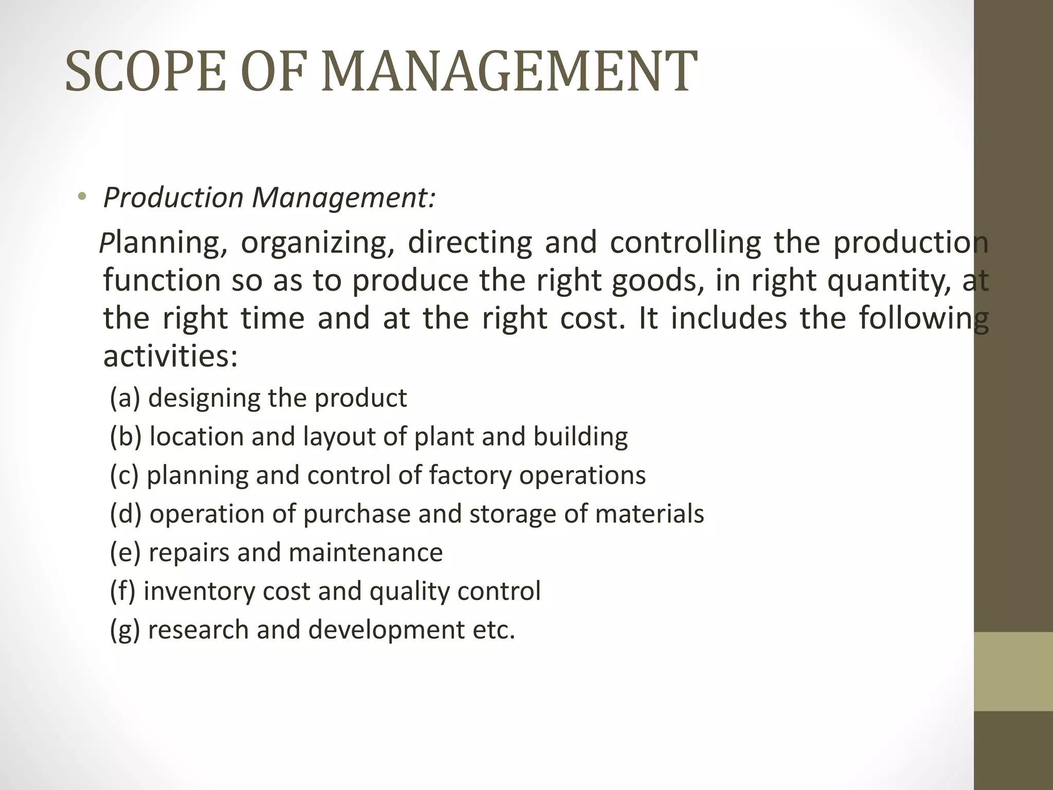 SCOPE OF MANAGEMENT
• Production Management:
Planning, organizing, directing and controlling the production
function so as to produce the right goods, in right quantity, at
the right time and at the right cost. It includes the following
activities:
(a) designing the product
(b) location and layout of plant and building
(c) planning and control of factory operations
(d) operation of purchase and storage of materials
(e) repairs and maintenance
(f) inventory cost and quality control
(g) research and development etc.
 