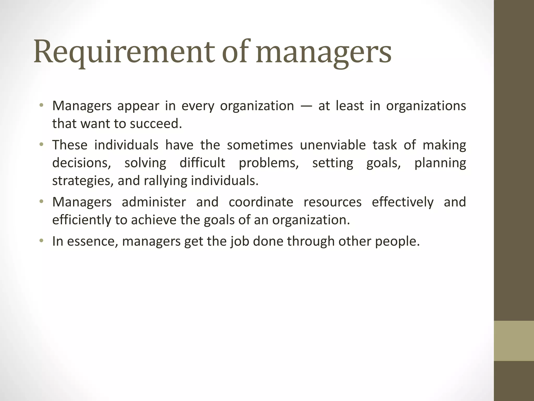 Requirement of managers
• Managers appear in every organization — at least in organizations
that want to succeed.
• These individuals have the sometimes unenviable task of making
decisions, solving difficult problems, setting goals, planning
strategies, and rallying individuals.
• Managers administer and coordinate resources effectively and
efficiently to achieve the goals of an organization.
• In essence, managers get the job done through other people.
 