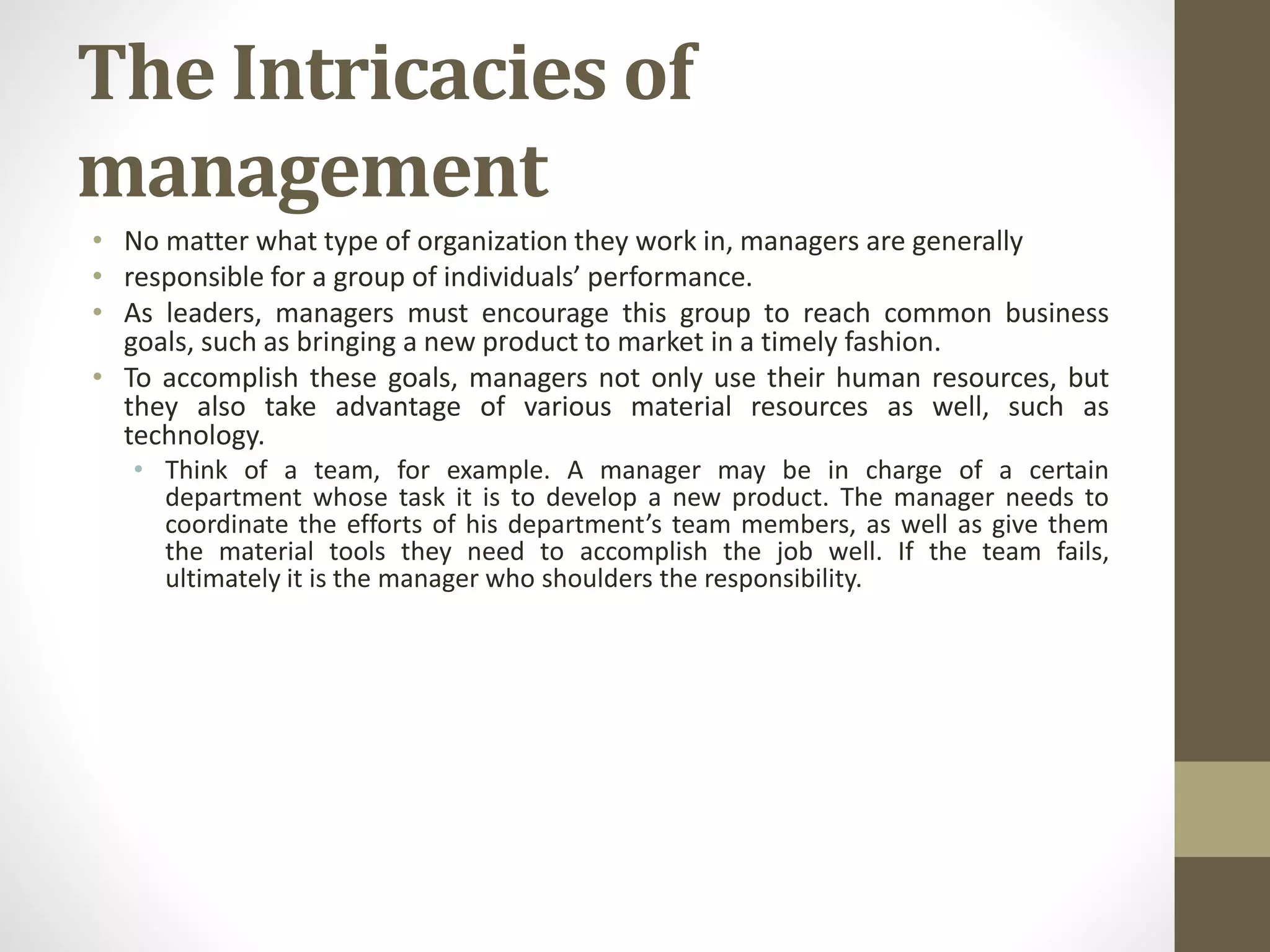 The Intricacies of
management
• No matter what type of organization they work in, managers are generally
• responsible for a group of individuals’ performance.
• As leaders, managers must encourage this group to reach common business
goals, such as bringing a new product to market in a timely fashion.
• To accomplish these goals, managers not only use their human resources, but
they also take advantage of various material resources as well, such as
technology.
• Think of a team, for example. A manager may be in charge of a certain
department whose task it is to develop a new product. The manager needs to
coordinate the efforts of his department’s team members, as well as give them
the material tools they need to accomplish the job well. If the team fails,
ultimately it is the manager who shoulders the responsibility.
 