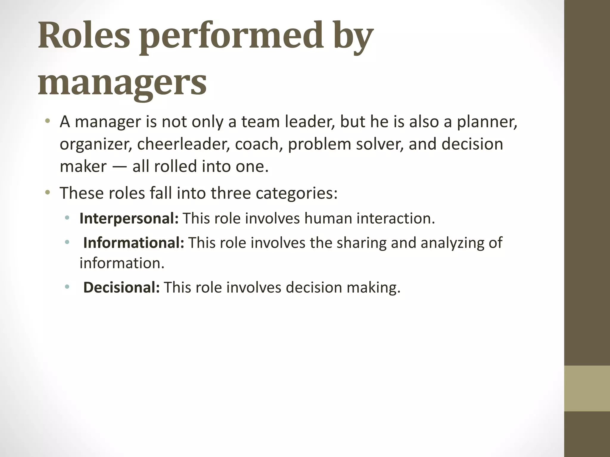 Roles performed by
managers
• A manager is not only a team leader, but he is also a planner,
organizer, cheerleader, coach, problem solver, and decision
maker — all rolled into one.
• These roles fall into three categories:
• Interpersonal: This role involves human interaction.
• Informational: This role involves the sharing and analyzing of
information.
• Decisional: This role involves decision making.
 