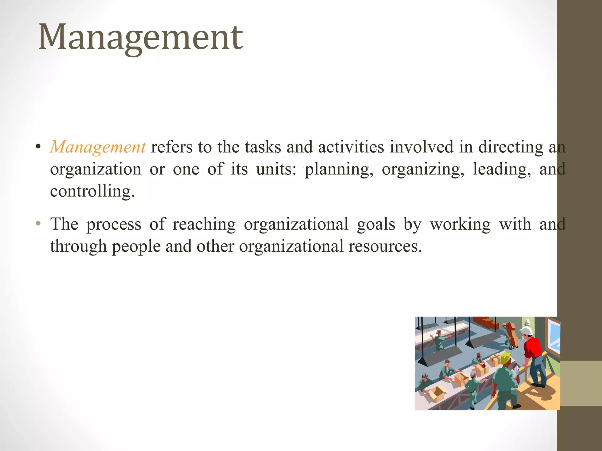 Management
• Management refers to the tasks and activities involved in directing an
organization or one of its units: planning, organizing, leading, and
controlling.
• The process of reaching organizational goals by working with and
through people and other organizational resources.
 