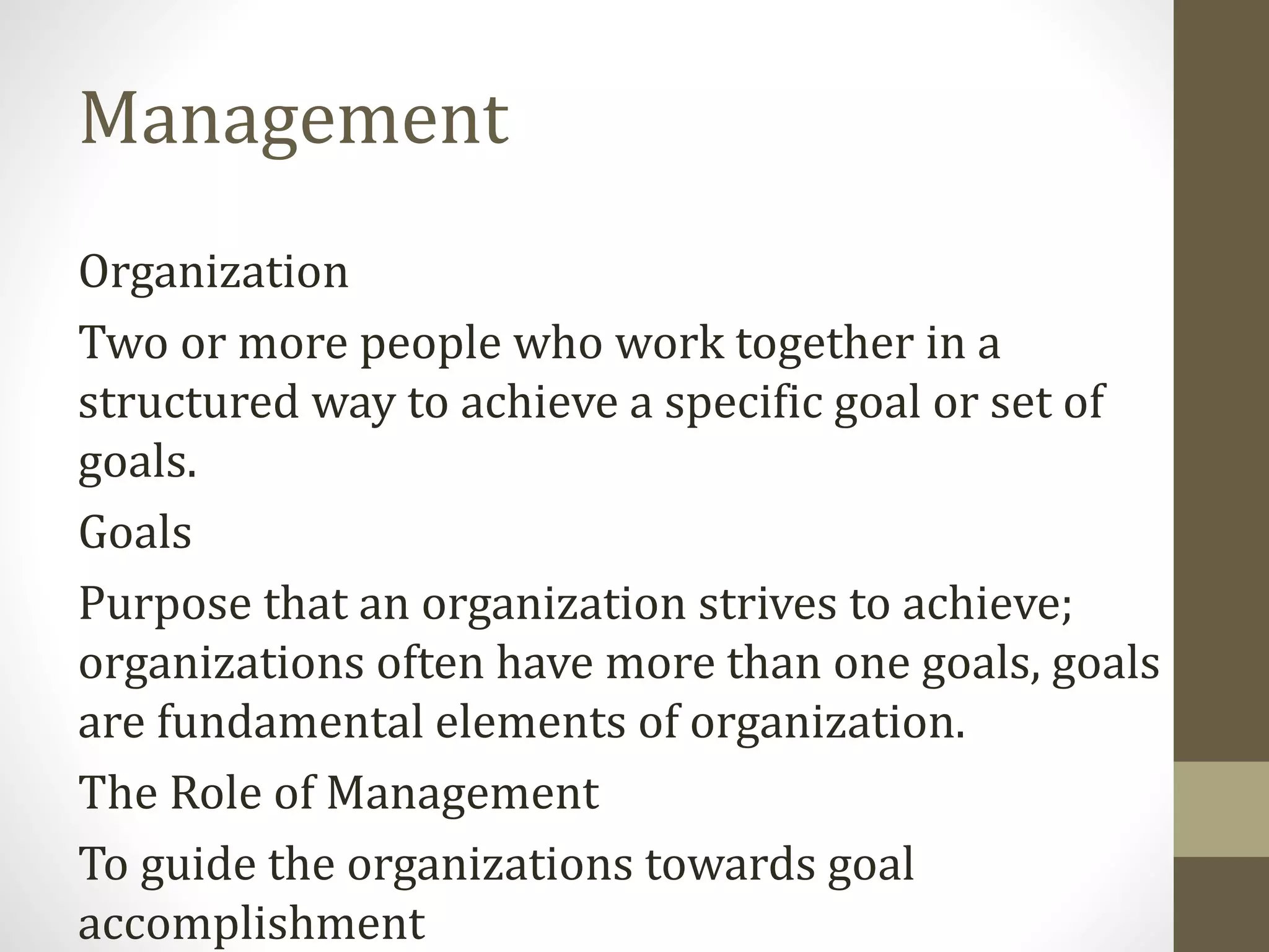 Management
Organization
Two or more people who work together in a
structured way to achieve a specific goal or set of
goals.
Goals
Purpose that an organization strives to achieve;
organizations often have more than one goals, goals
are fundamental elements of organization.
The Role of Management
To guide the organizations towards goal
accomplishment
 