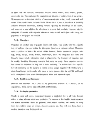 in lighter vein like cartoons, crosswords, Sudoku, movie reviews, book reviews, puzzles,
crosswords, etc. This captivates the imagination and interests of readers, from all age groups.
Newspapers are an important platform of mass communication as they reach every nook and
corner of the world where electronic media fails to reach. It plays a pivotal role in providing
authentic first-hand information, building opinions, updating the knowledge of the reader,
and serves as a good platform for advertisers to promote their products. However, with the
emergence of Internet, which updates information every second, and is just a click away, the
popularity of newspapers has reduced.
7.1.2. Magazines
Magazines are another type of popular culture print media. They usually cater to a specific
type of audience who are looking for information based on a particular subject. Magazines
cover a plethora of topics like current affairs, business, finance, consumers, gadgets, self-
help, luxury, lifestyle, beauty, fashion, entertainment, travel, etc. Magazines like TIME and
Reader's Digest include information which is all-pervasive. The frequency of magazines can
be weekly, fortnightly, bi-monthly, quarterly, half-yearly, or yearly. These magazines are the
best forum for advertisers as they have a niche readership. The readers look for a specific
type of information, say for example, a camera ad in a Gadget magazine will definitely have a
direct brand impact on the reader who wants to buy a camera. Also, the shelf life and brand
recall of magazines is far better than newspapers which have a short life span.
7.1.3. Booklets and Brochures
Booklets and brochures are a part of the promotional literature of a product, or an
organization. There are two types of booklets and brochures.
7.1.4. Pre-buying promotion
Usually in malls and stores, promotional literature is distributed free to all (with discount
offers, or other schemes which seem profitable). For example, a free booklet about cosmetics
will include information about the products, latest trends, contents, the benefits of using
them, the available range, or colours, discount coupons, etc. This, will most likely, have a
positive impact on your decision-making.
 