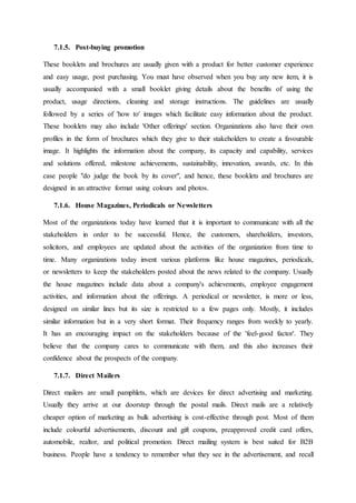 7.1.5. Post-buying promotion
These booklets and brochures are usually given with a product for better customer experience
and easy usage, post purchasing. You must have observed when you buy any new item, it is
usually accompanied with a small booklet giving details about the benefits of using the
product, usage directions, cleaning and storage instructions. The guidelines are usually
followed by a series of 'how to' images which facilitate easy information about the product.
These booklets may also include 'Other offerings' section. Organizations also have their own
profiles in the form of brochures which they give to their stakeholders to create a favourable
image. It highlights the information about the company, its capacity and capability, services
and solutions offered, milestone achievements, sustainability, innovation, awards, etc. In this
case people "do judge the book by its cover", and hence, these booklets and brochures are
designed in an attractive format using colours and photos.
7.1.6. House Magazines, Periodicals or Newsletters
Most of the organizations today have learned that it is important to communicate with all the
stakeholders in order to be successful. Hence, the customers, shareholders, investors,
solicitors, and employees are updated about the activities of the organization from time to
time. Many organizations today invent various platforms like house magazines, periodicals,
or newsletters to keep the stakeholders posted about the news related to the company. Usually
the house magazines include data about a company's achievements, employee engagement
activities, and information about the offerings. A periodical or newsletter, is more or less,
designed on similar lines but its size is restricted to a few pages only. Mostly, it includes
similar information but in a very short format. Their frequency ranges from weekly to yearly.
It has an encouraging impact on the stakeholders because of the 'feel-good factor'. They
believe that the company cares to communicate with them, and this also increases their
confidence about the prospects of the company.
7.1.7. Direct Mailers
Direct mailers are small pamphlets, which are devices for direct advertising and marketing.
Usually they arrive at our doorstep through the postal mails. Direct mails are a relatively
cheaper option of marketing as bulk advertising is cost-effective through post. Most of them
include colourful advertisements, discount and gift coupons, preapproved credit card offers,
automobile, realtor, and political promotion. Direct mailing system is best suited for B2B
business. People have a tendency to remember what they see in the advertisement, and recall
 