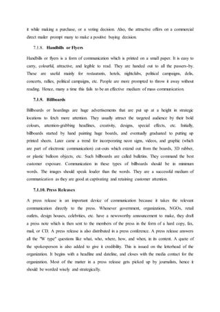it while making a purchase, or a voting decision. Also, the attractive offers on a commercial
direct mailer prompt many to make a positive buying decision.
7.1.8. Handbills or Flyers
Handbills or flyers is a form of communication which is printed on a small paper. It is easy to
carry, colourful, attractive, and legible to read. They are handed out to all the passers-by.
These are useful mainly for restaurants, hotels, nightclubs, political campaigns, delis,
concerts, rallies, political campaigns, etc. People are more prompted to throw it away without
reading. Hence, many a time this fails to be an effective medium of mass communication.
7.1.9. Billboards
Billboards or hoardings are huge advertisements that are put up at a height in strategic
locations to fetch more attention. They usually attract the targeted audience by their bold
colours, attention-grabbing headlines, creativity, designs, special effects, etc. Initially,
billboards started by hand painting huge boards, and eventually graduated to putting up
printed sheets. Later came a trend for incorporating neon signs, videos, and graphic (which
are part of electronic communication) cut-outs which extend out from the boards, 3D rubber,
or plastic balloon objects, etc. Such billboards are called bulletins. They command the best
customer exposure. Communication in these types of billboards should be in minimum
words. The images should speak louder than the words. They are a successful medium of
communication as they are good at captivating and retaining customer attention.
7.1.10. Press Releases
A press release is an important device of communication because it takes the relevant
communication directly to the press. Whenever government, organizations, NGOs, retail
outlets, design houses, celebrities, etc. have a newsworthy announcement to make, they draft
a press note which is then sent to the members of the press in the form of a hard copy, fax,
mail, or CD. A press release is also distributed in a press conference. A press release answers
all the "W type" questions like what, who, where, how, and when, in its content. A quote of
the spokesperson is also added to give it credibility. This is issued on the letterhead of the
organization. It begins with a headline and dateline, and closes with the media contact for the
organization. Most of the matter in a press release gets picked up by journalists, hence it
should be worded wisely and strategically.
 