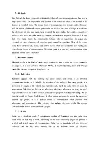 7.1.11. Books
Last but not the least, books are a significant medium of mass communication as they have a
large reader base. The expressions and opinions of the writer are taken to the readers in the
form of a compiled book. The printed form of communication was popular earlier. However,
with the advent of electronic media, print media has taken a backseat. Although, it is said that
the electronic, or new age media have replaced the print media, there exists a majority of
audience who prefer the print media for various communication purposes. However, it is true
that, print media harms the environmental balance with its requirement for paper and
chemical ink. Also, disposing off redundant print material is a problem. Most of the people
today have television sets, radios, and Internet access which are sustainable, eco-friendly, and
cost-effective forms of communication. Moreover, print is a one way communication, while
electronic media allows interaction
7.2.Electronic Media
Electronic media is the kind of media which requires the user to utilize an electric connection
to access it. It is also known as 'Broadcast Media'. It includes television, radio, and new-age
media like Internet, computers, telephones, etc.
7.2.1. Television
Television appeals both the auditory and visual senses, and hence is an important
communication device as it beholds the attention of the audience. For many people, it is
impossible to imagine a life without their television sets, be it the daily news, or even the
soap operas. Television has become an advertising hub where advertisers are ready to spend
huge amounts for an ad of few seconds, especially for programs with high viewership. An apt
example would be, Super Bowl Season. It offers various programs to appeal the masses of
different age groups. It is a popular means of communication which provides both
information and entertainment. This category also includes electronic media like movies,
CDs and DVDs as well as the electronic gadgets.
7.2.2. Radio
Radio has a significant reach. A considerable number of Americans tune into radio every
week while on their way to work. Advertising on the radio with catchy jingles and phrases is
a tried and tested means of communication. Radio lost its popularity with the boom of
television. But till day, radio remains one of the favourite means of electronic
 