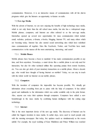 communication. Moreover, it is an interactive means of communication with all the dial-in
programs which give the listeners an opportunity to feature on radio.
7.3.New Age Media
With the advent of Internet, we are now enjoying the benefits of high technology mass media,
which is not only faster than the old school mass media, but also has a widespread range.
Mobile phones, computers, and Internet are often referred to as the new-age media.
Internethas opened up several new opportunities for mass communication which include
email, websites, podcasts, e-forums, e-books, blogging, Internet TV, and many others which
are booming today. Internet has also started social networking sites which have redefined
mass communication all together. Sites like Facebook, Twitter, and YouTube have made
communication to the masses all the more entertaining, interesting, and easier!
7.3.1. Mobile Phones
Mobile phones have become a boon to mankind. It has made communication possible at any
time, and from anywhere. Nowadays, a smart device like a mobile phone is not only used for
interaction, but also for other technical utilities like operating pumps from remote locations,
etc. You can also get alerts of your monetary transactions on a mobile phone. About a decade
ago, who would have thought of having Internet on mobiles? Today, we can stay in touch
with the whole world via Internet on our mobile phones.
7.3.2. Computers
With the invention of computers the impossible has become possible. We virtually get
information about everything from pin to piano with the help of computers. It has added
speed and multimedia to the information which was earlier available only in the print format.
Also, anyone can voice their opinions through computers. Computers have added a new
breakthrough in the mass media by combining human intelligence with the cutting edge
technology.
7.3.3. Internet
This is the most important device of the new age media. The discovery of Internet can be
called the biggest invention in mass media. In earlier days, news used to reach people only
with the morning newspaper. But today, live updates reach us simultaneously as the events
unfold. For example, the royal wedding of Kate Middleton and Prince William was watched
 