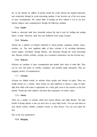 live on the Internet by millions of people around the world. Internet has inspired interaction
and connectivity through its social networking medium. It has become one of the core means
of mass communication. We cannot think of leading our lives without it. Let us see how
Internet impacts mass communication through the following mediums.
7.3.4. Emails
Emails or electronic mails have drastically reduced the time it took for drafting and sending
letters, or mails. Electronic mails have also facilitated lesser usage of paper.
7.3.5. Websites
Internet has a plethora of websites dedicated to various people, companies, brands, causes,
activities, etc. The most significant utility of these websites is for providing information,
search engines, downloads through libraries, and interaction through the social networking
sites. Because of these websites, carrying out e-commerce transactions has also become easy.
7.3.6. Podcasts
Podcasts are mediums of mass communication that include short video or audio files. They
can be seen and heard on mobiles, computers, and portable media instruments. They are
engaging devices of communication.
7.3.7. eForums
eForums are bulletin boards on websites where people start threads on topics. These are
usually hosted on a website. These forums are open platforms to discuss a range of topics
right from which wall colour is appropriate for a baby girl's room to the research on the God
particle. People give their opinions and share their experiences on various topics.
7.3.8. eBook
There are a number of websites which have hosted eBooks and online libraries. The main
benefit of having eBooks is that you don't have to carry bulky books. You can read them on
your eBook readers, mobiles, computer screens, or other devices. You can even adjust the
font
Size to suit your requirements.
7.3.9. Blogging
 