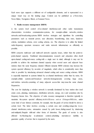 Each news type supports a different set of configurable elements, and is represented in a
unique visual way on the landing page. Content can be published as a News item,
News Slider, Navigation Block, or Featured News.
9. Radio resource management (RRM)
is the system level control of co-channel interference and other radio transmission
characteristics in wireless communication systems, for example cellular networks, wireless
networks and broadcasting systems. RRM involves strategies and algorithms for controlling
parameters such as transmit power, user allocation, beamforming, data rates, handover
criteria, modulation scheme, error coding scheme, etc. The objective is to utilize the limited
radio-frequency spectrum resources and radio network infrastructure as efficiently as
possible.
RRM concerns multi-user and multi-cell network capacity issues, rather than the point-to-
point channel capacity. Traditional telecommunications research and education often dwell
upon channel coding and source coding with a single user in mind, although it may not be
possible to achieve the maximum channel capacity when several users and adjacent base
stations share the same frequency channel. Efficient dynamic RRM schemes may increase the
system spectral efficiency by an order of magnitude, which often is considerably more than
what is possible by introducing advanced channel coding and source coding schemes. RRM
is especially important in systems limited by co-channel interference rather than by noise, for
example cellular systems and broadcast networks homogeneously covering large areas,
and wireless networks consisting of many adjacent access that may reuse the same channel
frequencies.
The cost for deploying a wireless network is normally dominated by base station sites (real
estate costs, planning, maintenance, distribution network, energy, etc.) and sometimes also by
frequency license fees. The objective of radio resource management is therefore typically to
maximize the system spectral efficiency in bit/s/Hz/area unit or Erlangen/MHz/site, under
some kind of user fairness constraint, for example, that the grade of service should be above a
certain level. The latter involves covering a certain area and avoiding outage due to co-
channel interference, noise, attenuation caused by path losses, fading caused by shadowing
and multipath, Doppler shift and other forms of distortion. The grade of service is also
affected by blocking due to admission control, scheduling starvation or inability to
guarantee quality of service that is requested by the users.
 