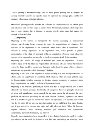 Tactical planning is intermediate-range (one to three years) planning that is designed to
develop relatively concrete and specific means to implement the strategic plan. Middle-level
managers often engage in tactical planning.
Operational planning generally assumes the existence of organization-wide or subunit goals
and objectives and specifies ways to achieve them. Operational planning is short-range (less
than a year) planning that is designed to develop specific action steps that support the
strategic and tactical plans
2.2.Organizing
Organizing is the function of management that involves developing an organizational
structure and allocating human resources to ensure the accomplishment of objectives. The
structure of the organization is the framework within which effort is coordinated. The
structure is usually represented by an organization chart, which provides a graphic
representation of the chain of command within an organization. Decisions made about the
structure of an organization are generally referred to as organizational design decisions.
Organizing also involves the design of individual jobs within the organization. Decisions
must be made about the duties and responsibilities of individual jobs, as well as the manner in
which the duties should be carried out. Decisions made about the nature of jobs within the
organization are generally called “job design” decisions.
Organizing at the level of the organization involves deciding how best to departmentalize, or
cluster, jobs into departments to coordinate effort effectively. There are many different ways
to departmentalize, including organizing by function, product, geography, or customer. Many
larger organizations use multiple methods of departmentalization.
Organizing at the level of a particular job involves how best to design individual jobs to most
effectively use human resources. Traditionally, job design was based on principles of division
of labour and specialization, which assumed that the more narrow the job content, the more
proficient the individual performing the job could become. However, experience has shown
that it is possible for jobs to become too narrow and specialized. For example, how would
you like to screw lids on jars one day after another, as you might have done many decades
ago if you worked in company that made and sold jellies and jams? When this happens,
negative outcomes result, including decreased job satisfaction and organizational
commitment, increased absenteeism, and turnover.
Recently, many organizations have attempted to strike a balance between the need for worker
specialization and the need for workers to have jobs that entail variety and autonomy. Many
 