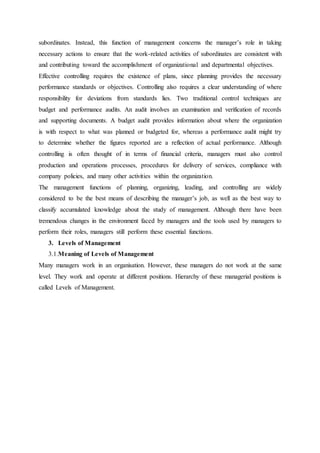 subordinates. Instead, this function of management concerns the manager’s role in taking
necessary actions to ensure that the work-related activities of subordinates are consistent with
and contributing toward the accomplishment of organizational and departmental objectives.
Effective controlling requires the existence of plans, since planning provides the necessary
performance standards or objectives. Controlling also requires a clear understanding of where
responsibility for deviations from standards lies. Two traditional control techniques are
budget and performance audits. An audit involves an examination and verification of records
and supporting documents. A budget audit provides information about where the organization
is with respect to what was planned or budgeted for, whereas a performance audit might try
to determine whether the figures reported are a reflection of actual performance. Although
controlling is often thought of in terms of financial criteria, managers must also control
production and operations processes, procedures for delivery of services, compliance with
company policies, and many other activities within the organization.
The management functions of planning, organizing, leading, and controlling are widely
considered to be the best means of describing the manager’s job, as well as the best way to
classify accumulated knowledge about the study of management. Although there have been
tremendous changes in the environment faced by managers and the tools used by managers to
perform their roles, managers still perform these essential functions.
3. Levels of Management
3.1.Meaning of Levels of Management
Many managers work in an organisation. However, these managers do not work at the same
level. They work and operate at different positions. Hierarchy of these managerial positions is
called Levels of Management.
 