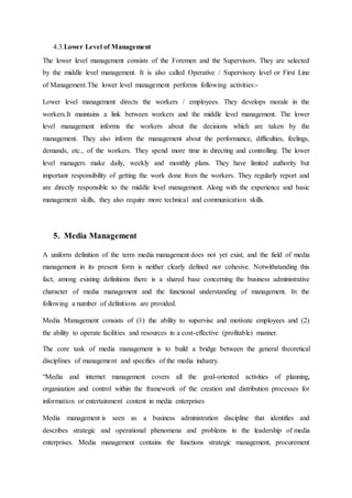 4.3.Lower Level of Management
The lower level management consists of the Foremen and the Supervisors. They are selected
by the middle level management. It is also called Operative / Supervisory level or First Line
of Management.The lower level management performs following activities:-
Lower level management directs the workers / employees. They develops morale in the
workers.It maintains a link between workers and the middle level management. The lower
level management informs the workers about the decisions which are taken by the
management. They also inform the management about the performance, difficulties, feelings,
demands, etc., of the workers. They spend more time in directing and controlling. The lower
level managers make daily, weekly and monthly plans. They have limited authority but
important responsibility of getting the work done from the workers. They regularly report and
are directly responsible to the middle level management. Along with the experience and basic
management skills, they also require more technical and communication skills.
5. Media Management
A uniform definition of the term media management does not yet exist, and the field of media
management in its present form is neither clearly defined nor cohesive. Notwithstanding this
fact, among existing definitions there is a shared base concerning the business administrative
character of media management and the functional understanding of management. In the
following a number of definitions are provided.
Media Management consists of (1) the ability to supervise and motivate employees and (2)
the ability to operate facilities and resources in a cost-effective (profitable) manner.
The core task of media management is to build a bridge between the general theoretical
disciplines of management and specifies of the media industry.
“Media and internet management covers all the goal-oriented activities of planning,
organization and control within the framework of the creation and distribution processes for
information or entertainment content in media enterprises
Media management is seen as a business administration discipline that identifies and
describes strategic and operational phenomena and problems in the leadership of media
enterprises. Media management contains the functions strategic management, procurement
 