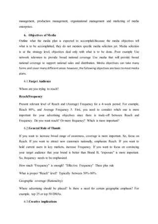 management, production management, organizational management and marketing of media
enterprises.
6. Objectives of Media
Outline what the media plan is expected to accomplish.Because the media objectives tell
what is to be accomplished, they do not mention specific media selection yet. Media selection
is at the strategy level; objectives deal only with what is to be done. Poor example Use
network television to provide broad national coverage Use media that will provide broad
national coverage to support national sales and distribution. Media objectives can take many
forms and cover many different areas: however, the following objectives are basic to most media
plans.
6.1.Target Audience
Whom are you trying to reach?
Reach/Frequency
Present relevant level of Reach and (Average) Frequency for a 4-week period. For example,
Reach 80%, and Average Frequency 5. First, you need to consider which one is more
important for your advertising objectives since there is trade-off between Reach and
Frequency. Do you want reach? Or more frequency? Which is more important?
6.2.General Rule of Thumb
If you want to increase broad range of awareness, coverage is more important. So, focus on
Reach. If you want to attract new customers nationally, emphasize Reach. IF you want to
hold current users in key markets, increase Frequency. If you want to focus on convincing
your target audience that your brand is better than Brand B, “exposure” is more important.
So, frequency needs to be emphasized.
How much “Frequency” is enough? ”Effective Frequency” Three plus rule
What is proper “Reach” level? Typically between 50%-80%.
Geographic coverage (Rationality):
Where advertising should be placed? Is there a need for certain geographic emphasis? For
example, top 25 or top 50 DMAs.
6.3.Creative implications
 