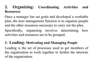 2. Organizing: Coordinating Activities and
Resources
Once a manager has set goals and developed a workable
plan, the next management function is to organize people
and the other resources necessary to carry out the plan.
Specifically, organizing involves determining how
activities and resources are to be grouped.
3. Leading: Motivating and Managing People
Leading is the set of processes used to get members of
the organization to work together to further the interests
of the organization.
 