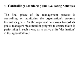 4. Controlling: Monitoring and Evaluating Activities
The final phase of the management process is
controlling, or monitoring the organization's progress
toward its goals. As the organization moves toward its
goals, managers must monitor progress to ensure that it is
performing in such a way as to arrive at its "destination''
at the appointed time.
 